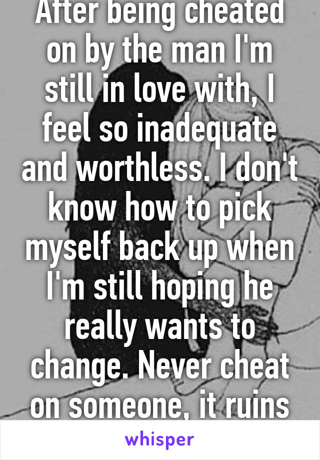 After being cheated on by the man I'm still in love with, I feel so inadequate and worthless. I don't know how to pick myself back up when I'm still hoping he really wants to change. Never cheat on someone, it ruins them.