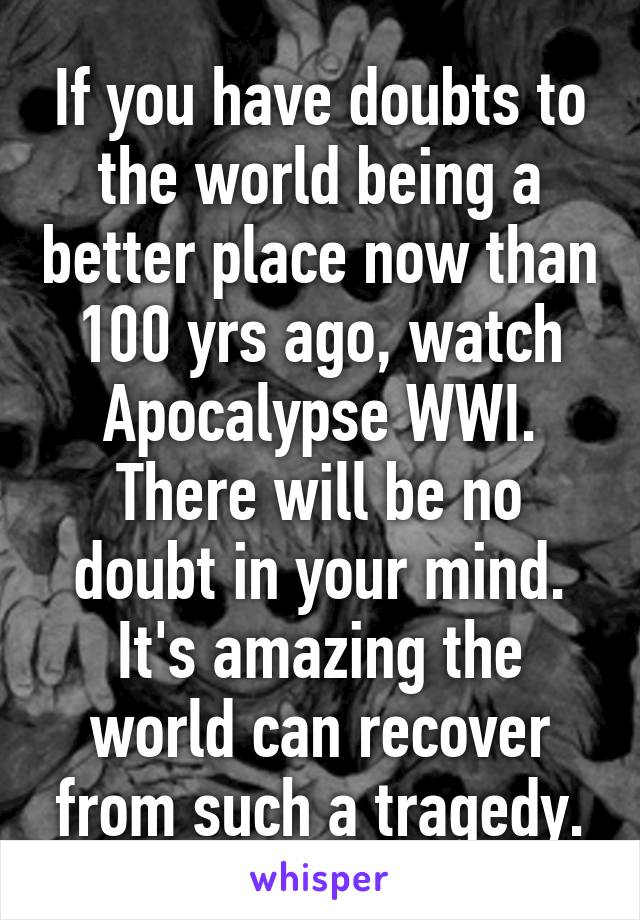 If you have doubts to the world being a better place now than 100 yrs ago, watch Apocalypse WWI. There will be no doubt in your mind. It's amazing the world can recover from such a tragedy.