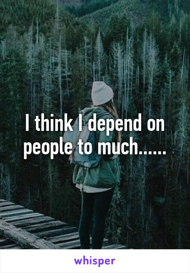 I think I depend on people to much......