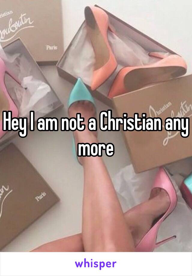Hey I am not a Christian any more