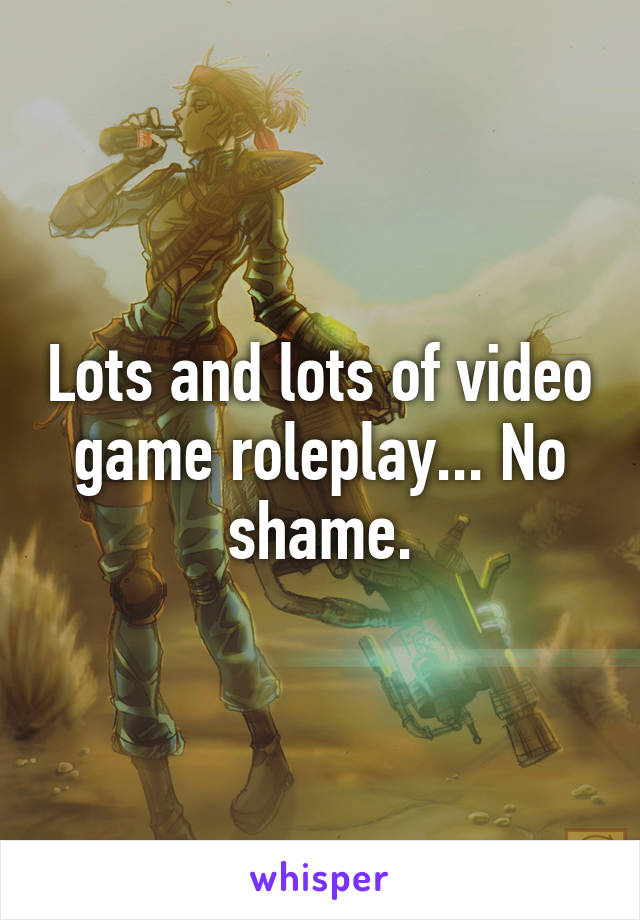 Lots and lots of video game roleplay... No shame.