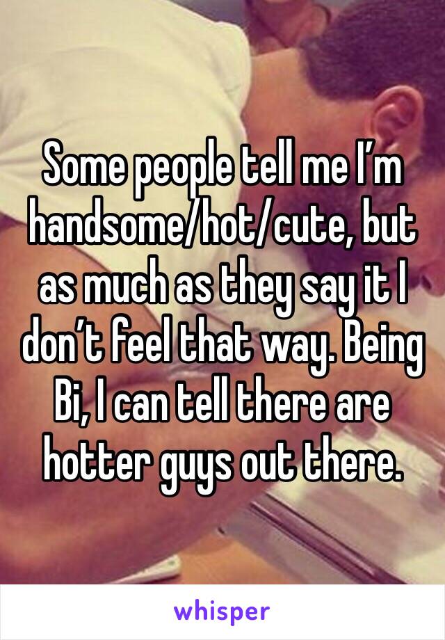 Some people tell me I’m handsome/hot/cute, but as much as they say it I don’t feel that way. Being Bi, I can tell there are hotter guys out there.