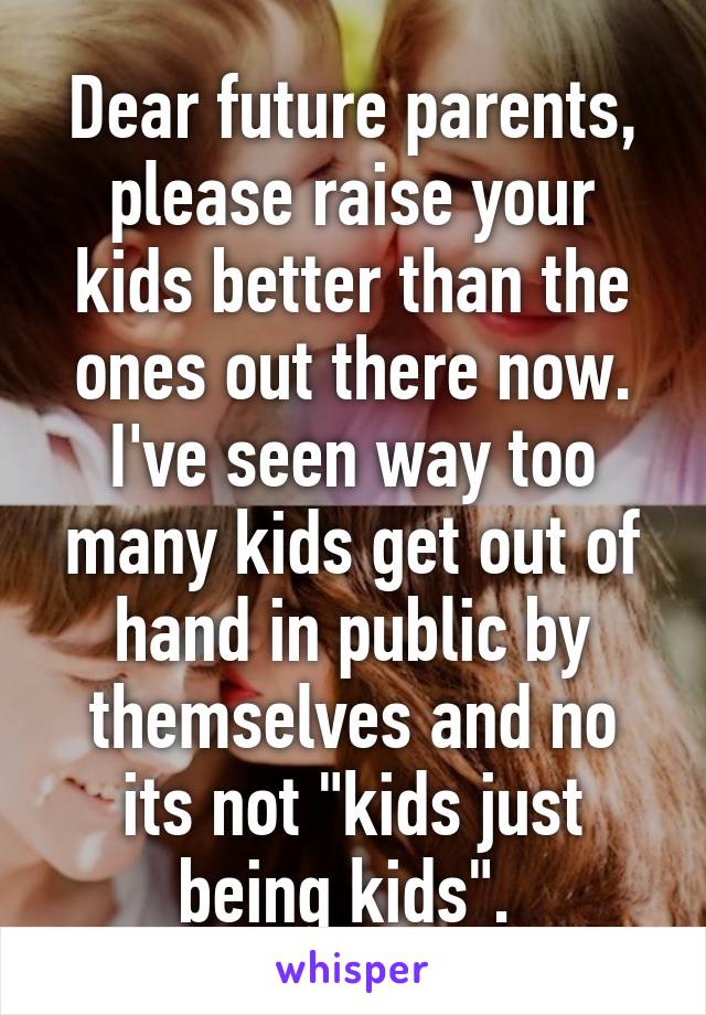 Dear future parents, please raise your kids better than the ones out there now. I've seen way too many kids get out of hand in public by themselves and no its not "kids just being kids". 