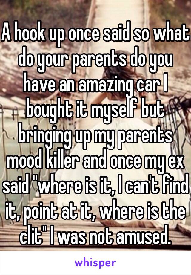 A hook up once said so what do your parents do you have an amazing car I bought it myself but bringing up my parents mood killer and once my ex said "where is it, I can't find it, point at it, where is the clit" I was not amused.