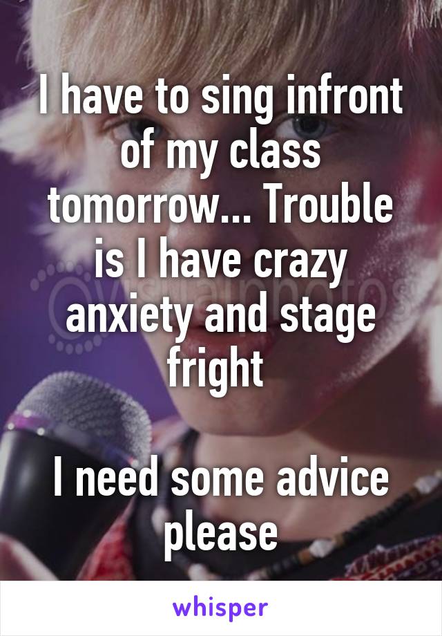 I have to sing infront of my class tomorrow... Trouble is I have crazy anxiety and stage fright 

I need some advice please