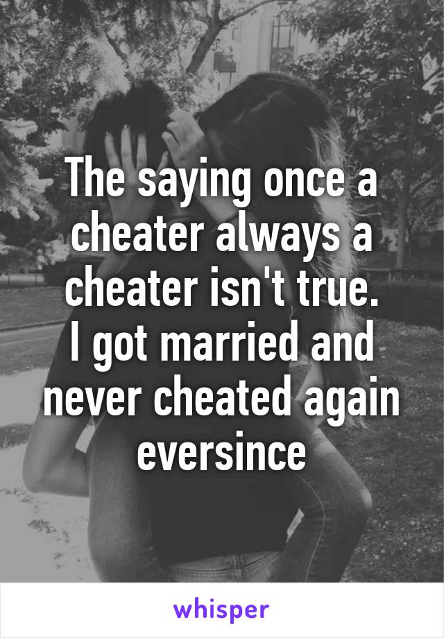 The saying once a cheater always a cheater isn't true.
I got married and never cheated again eversince