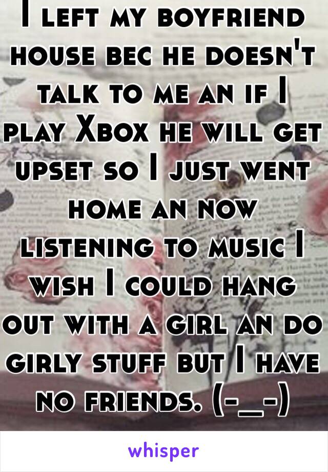 I left my boyfriend house bec he doesn't talk to me an if I play Xbox he will get upset so I just went home an now listening to music I wish I could hang out with a girl an do girly stuff but I have no friends. (-_-) 