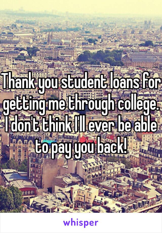 Thank you student loans for getting me through college. I don't think I'll ever be able to pay you back!