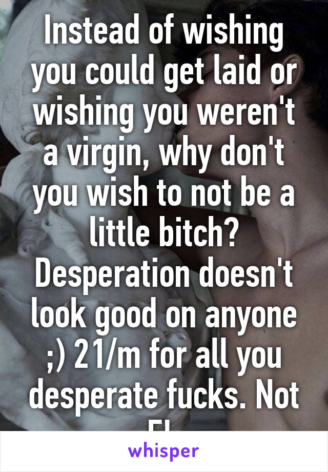 Instead of wishing you could get laid or wishing you weren't a virgin, why don't you wish to not be a little bitch? Desperation doesn't look good on anyone ;) 21/m for all you desperate fucks. Not F! 