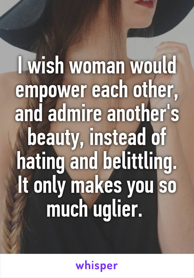 I wish woman would empower each other, and admire another's beauty, instead of hating and belittling. It only makes you so much uglier. 