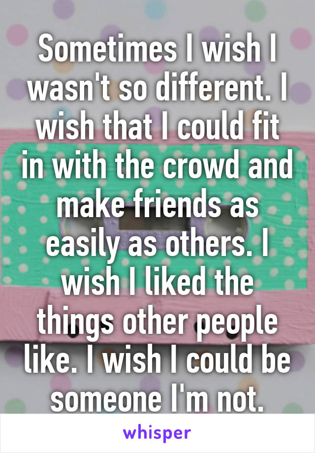 Sometimes I wish I wasn't so different. I wish that I could fit in with the crowd and make friends as easily as others. I wish I liked the things other people like. I wish I could be someone I'm not.