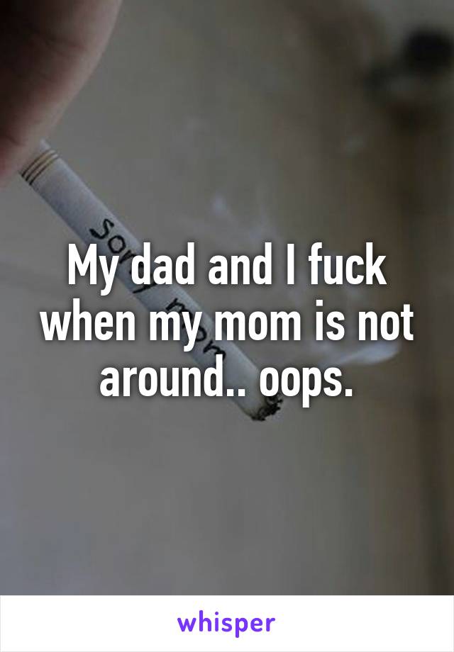 My dad and I fuck when my mom is not around.. oops.