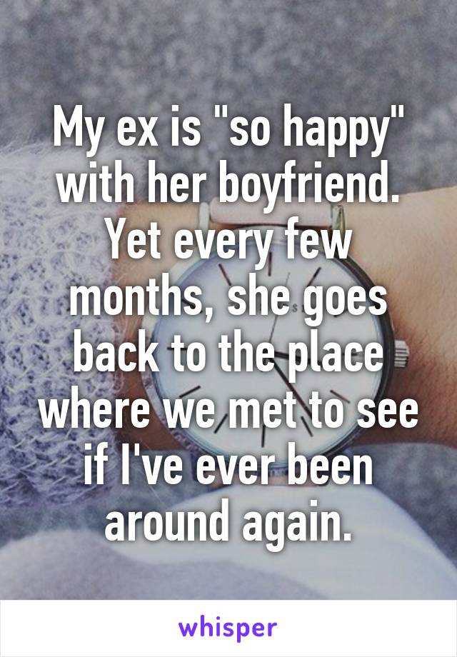 My ex is "so happy" with her boyfriend. Yet every few months, she goes back to the place where we met to see if I've ever been around again.