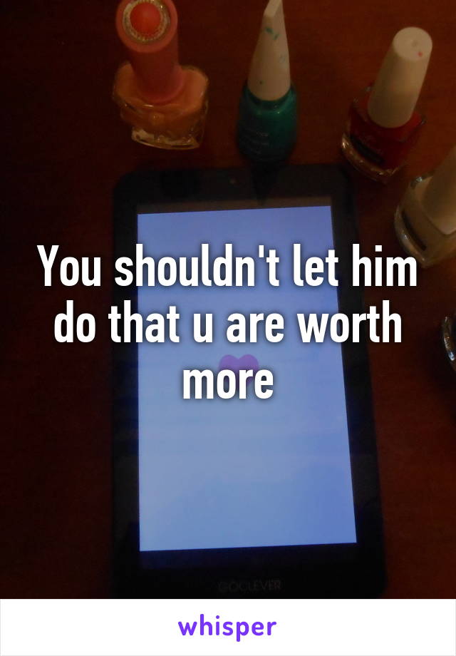 You shouldn't let him do that u are worth more