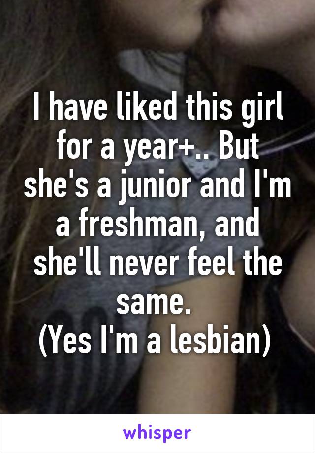 I have liked this girl for a year+.. But she's a junior and I'm a freshman, and she'll never feel the same. 
(Yes I'm a lesbian) 