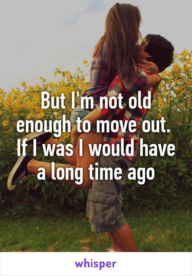 But I'm not old enough to move out.  If I was I would have a long time ago