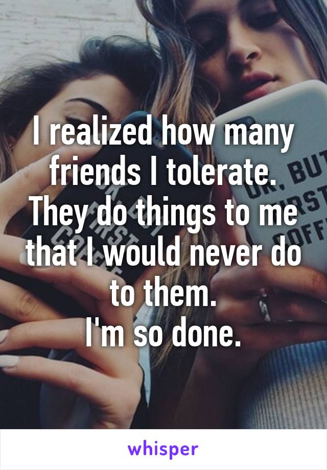 I realized how many friends I tolerate. They do things to me that I would never do to them.
I'm so done.