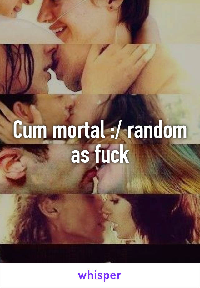 Cum mortal :/ random as fuck