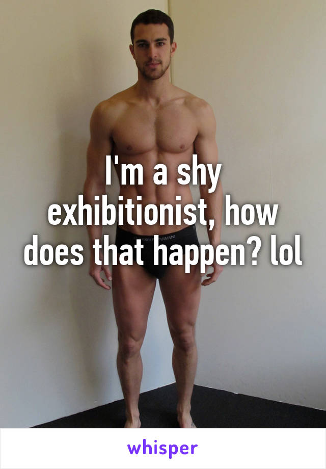 I'm a shy exhibitionist, how does that happen? lol  