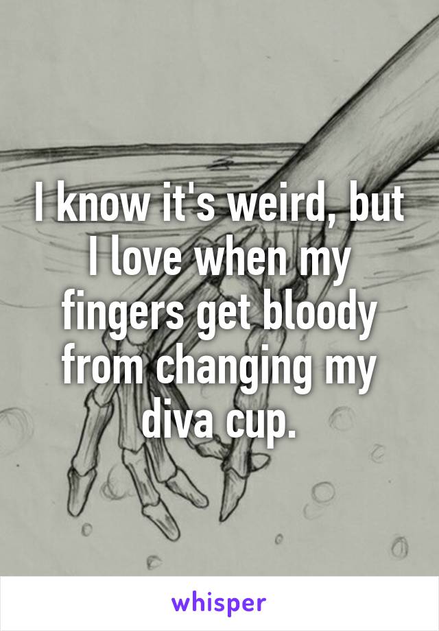 I know it's weird, but I love when my fingers get bloody from changing my diva cup.