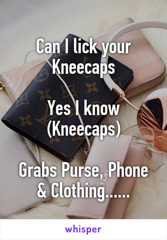 Can I lick your Kneecaps

Yes I know
(Kneecaps)

Grabs Purse, Phone & Clothing......