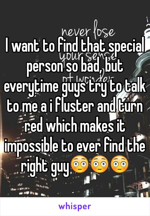 I want to find that special person so bad, but everytime guys try to talk to me a i fluster and turn red which makes it impossible to ever find the right guy😳😳😳