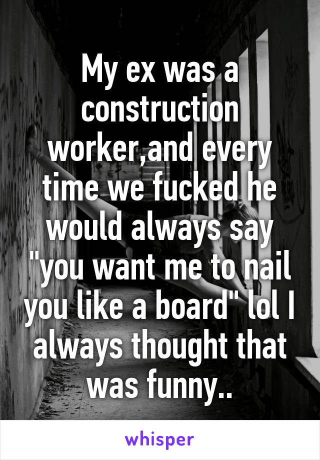 My ex was a construction worker,and every time we fucked he would always say "you want me to nail you like a board" lol I always thought that was funny..