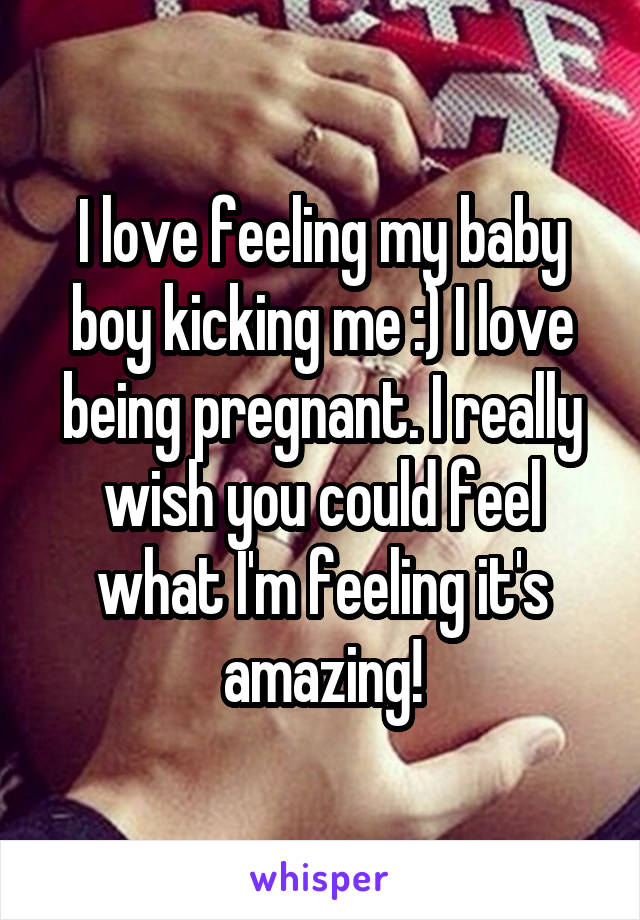 I love feeling my baby boy kicking me :) I love being pregnant. I really wish you could feel what I'm feeling it's amazing!
