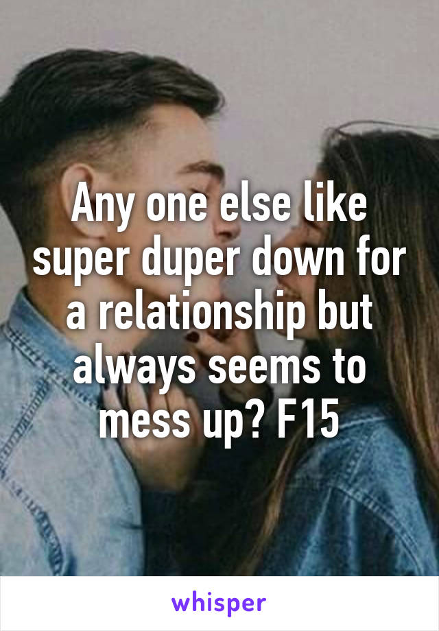 Any one else like super duper down for a relationship but always seems to mess up? F15