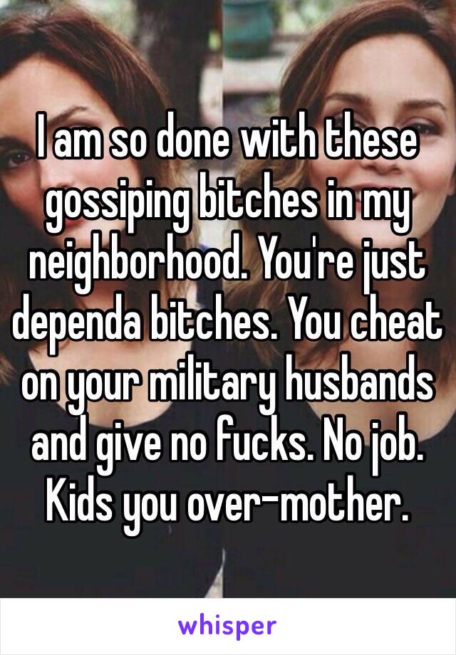 I am so done with these gossiping bitches in my neighborhood. You're just dependa bitches. You cheat on your military husbands and give no fucks. No job. Kids you over-mother.