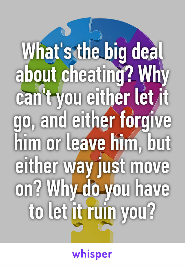 What's the big deal about cheating? Why can't you either let it go, and either forgive him or leave him, but either way just move on? Why do you have to let it ruin you?