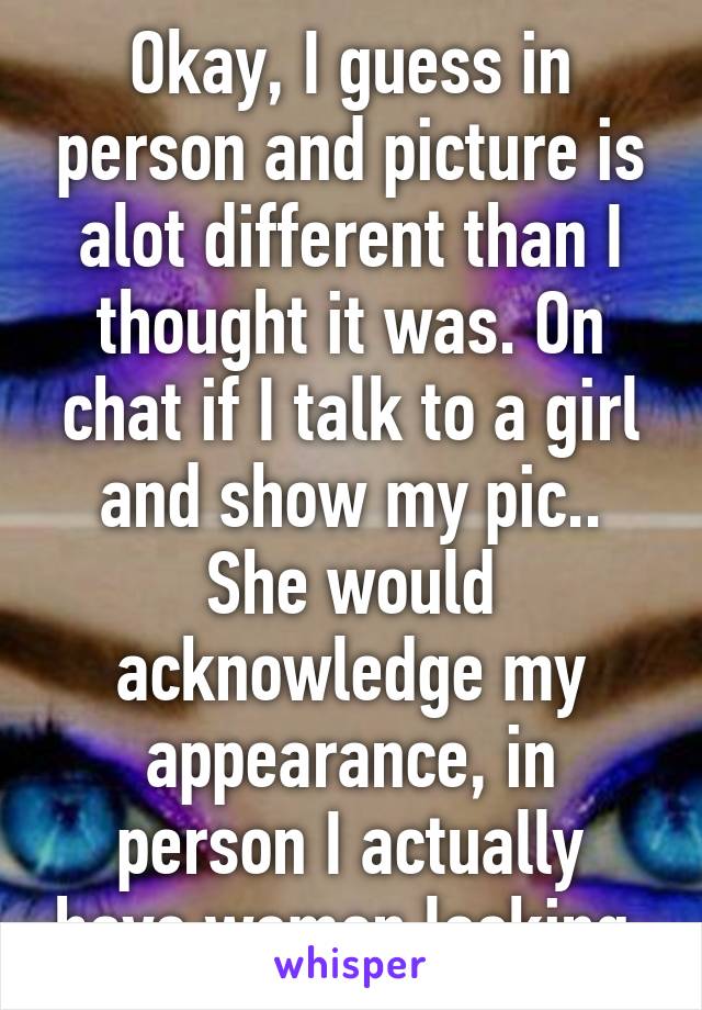 Okay, I guess in person and picture is alot different than I thought it was. On chat if I talk to a girl and show my pic.. She would acknowledge my appearance, in person I actually have women looking.