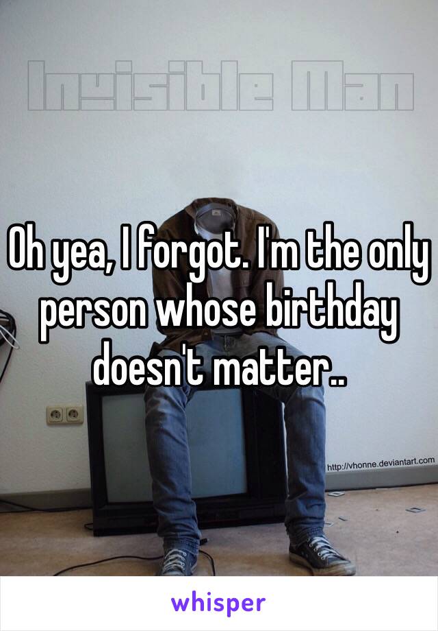Oh yea, I forgot. I'm the only person whose birthday doesn't matter..