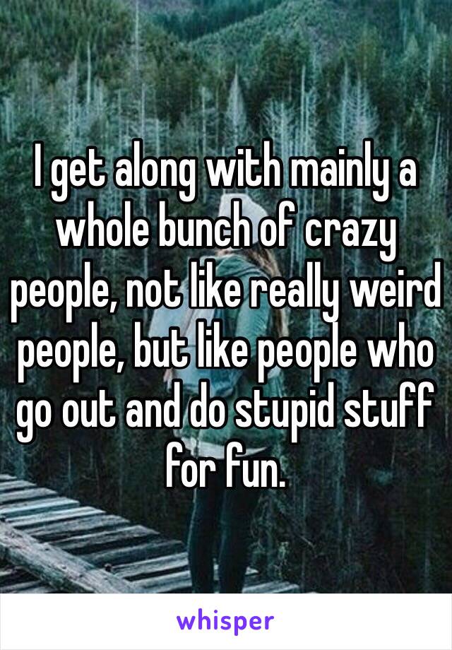 I get along with mainly a whole bunch of crazy people, not like really weird people, but like people who go out and do stupid stuff for fun.