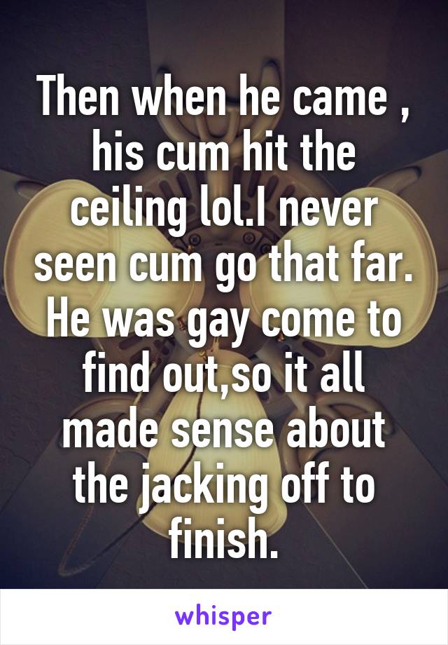 Then when he came , his cum hit the ceiling lol.I never seen cum go that far. He was gay come to find out,so it all made sense about the jacking off to finish.