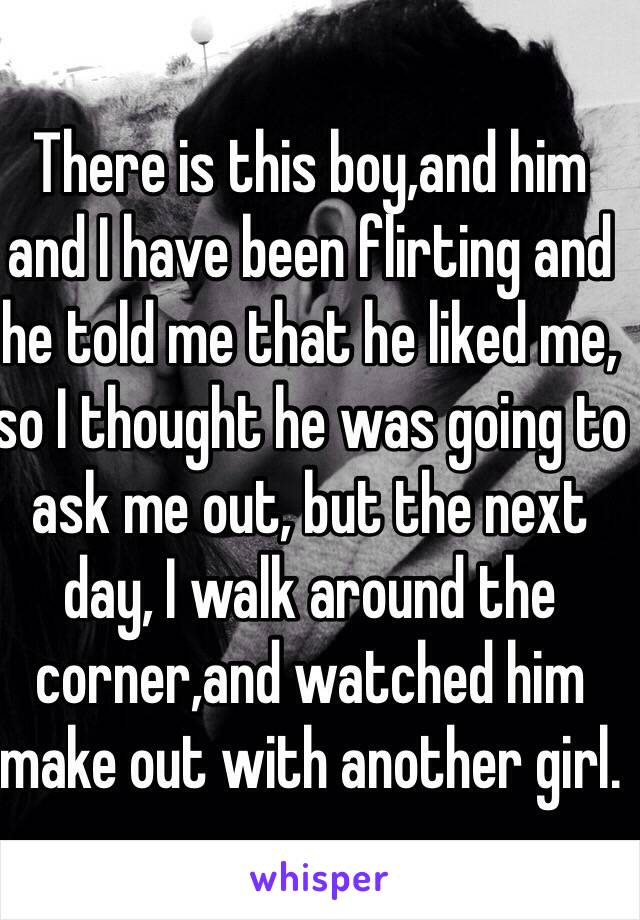 There is this boy,and him and I have been flirting and he told me that he liked me, so I thought he was going to ask me out, but the next day, I walk around the corner,and watched him make out with another girl. 