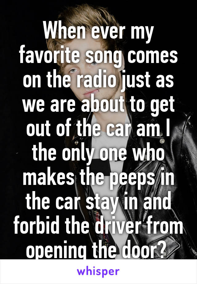 When ever my favorite song comes on the radio just as we are about to get out of the car am I the only one who makes the peeps in the car stay in and forbid the driver from opening the door? 