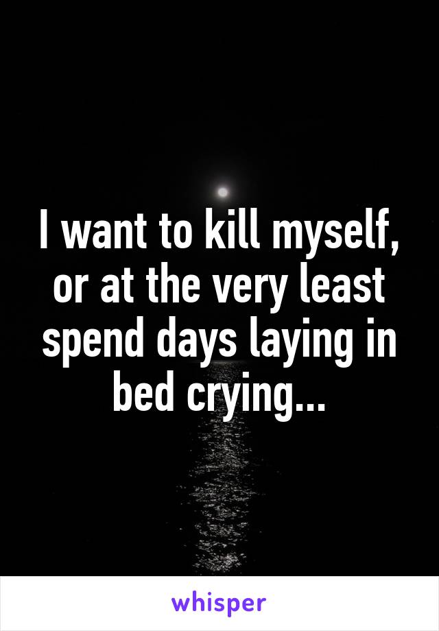 I want to kill myself, or at the very least spend days laying in bed crying...