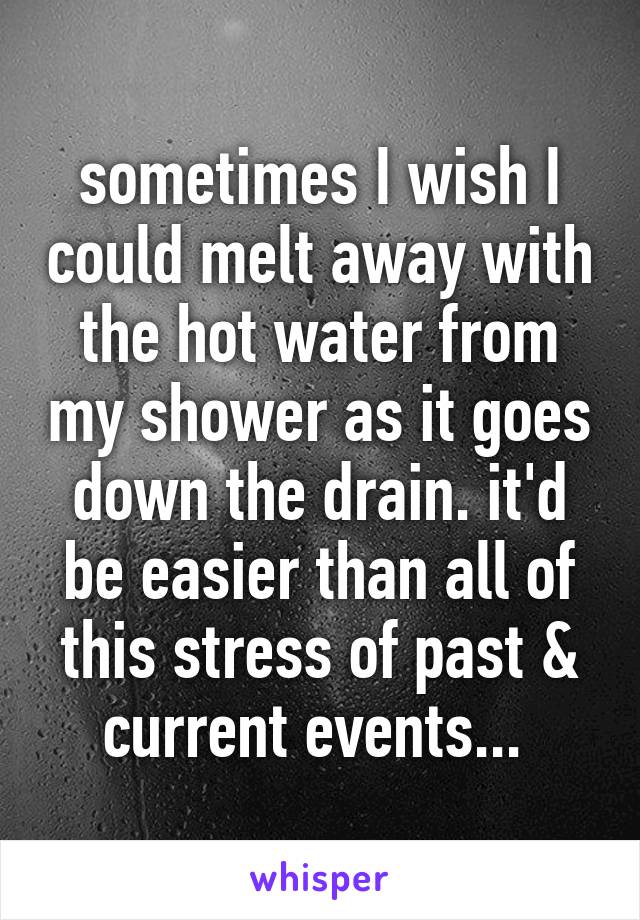 sometimes I wish I could melt away with the hot water from my shower as it goes down the drain. it'd be easier than all of this stress of past & current events... 