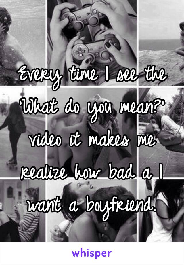 Every time I see the 'What do you mean?' video it makes me realize how bad a I want a boyfriend. 