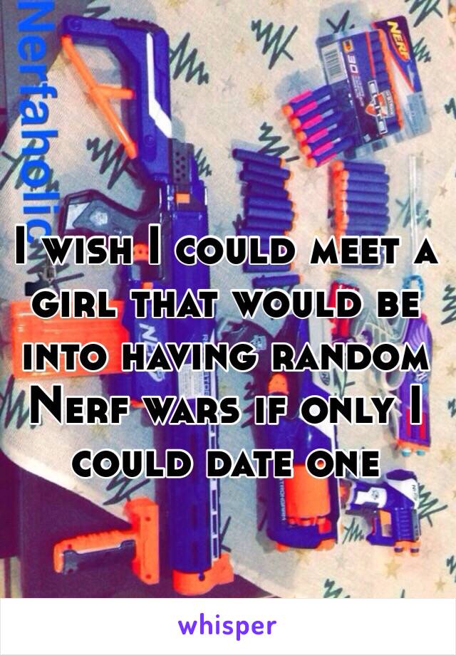 I wish I could meet a girl that would be into having random Nerf wars if only I could date one 