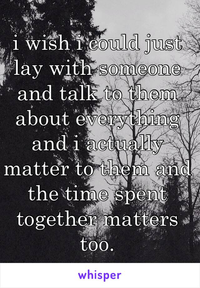 i wish i could just lay with someone and talk to them about everything and i actually matter to them and the time spent together matters too. 