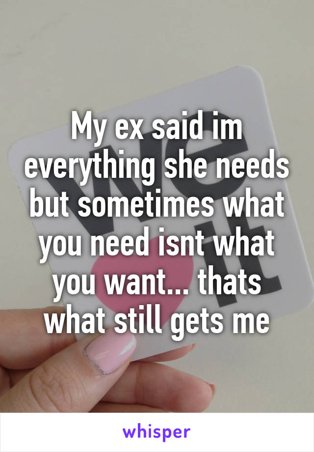 My ex said im everything she needs but sometimes what you need isnt what you want... thats what still gets me