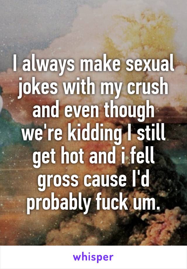 I always make sexual jokes with my crush and even though we're kidding I still get hot and i fell gross cause I'd probably fuck um.