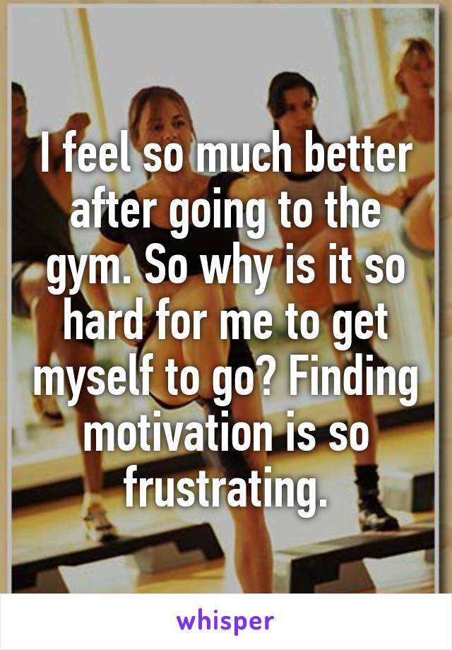 I feel so much better after going to the gym. So why is it so hard for me to get myself to go? Finding motivation is so frustrating.