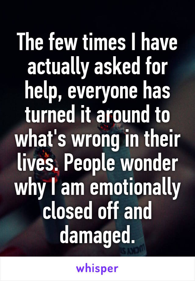 The few times I have actually asked for help, everyone has turned it around to what's wrong in their lives. People wonder why I am emotionally closed off and damaged.