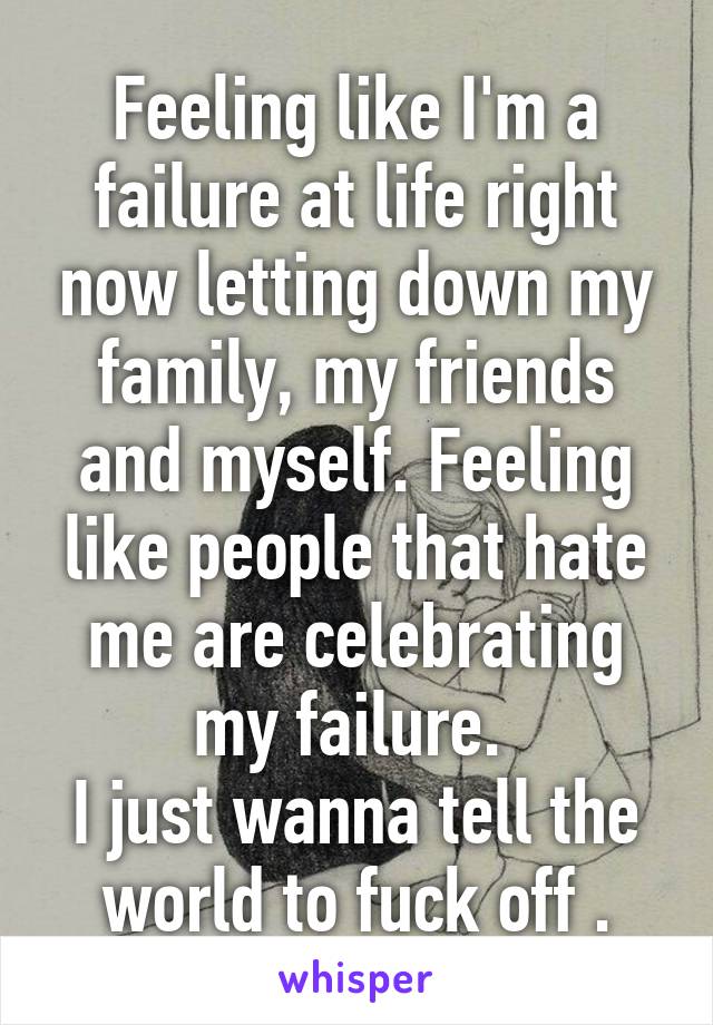 Feeling like I'm a failure at life right now letting down my family, my friends and myself. Feeling like people that hate me are celebrating my failure. 
I just wanna tell the world to fuck off .