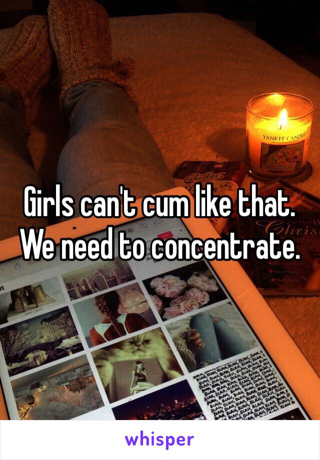 Girls can't cum like that. We need to concentrate. 