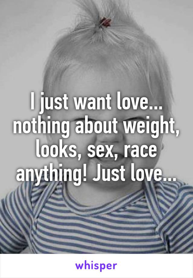 I just want love... nothing about weight, looks, sex, race anything! Just love...