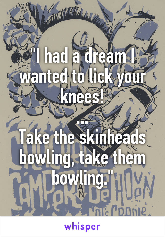 "I had a dream I wanted to lick your knees!
...
Take the skinheads bowling, take them bowling."